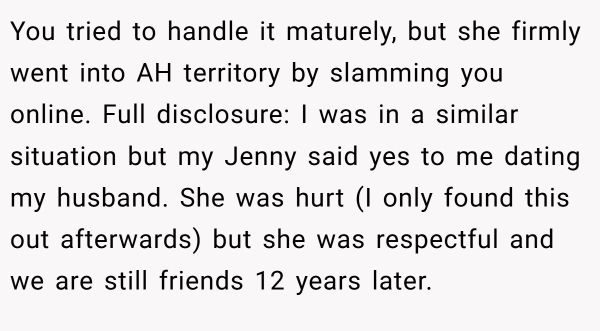 You tried to handle it maturely, but she firmly went into AH territory by slamming you online. Full disclosure: I was in a similar situation but my Jenny said yes to me dating my husband. She was hurt (I only found this out afterwards) but she was respectful and we are still friends 12 years later.
