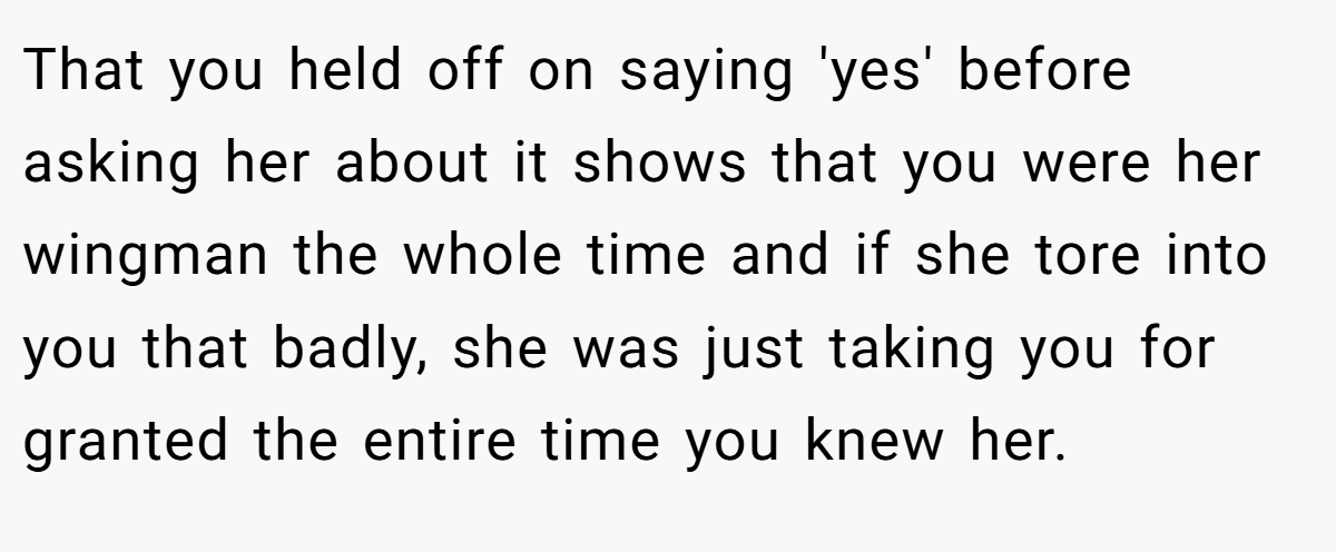 That you held off on saying 'yes' before asking her about it shows that you were her wingman the whole time and if she tore into you that badly, she was just taking you for granted the entire time you knew her.