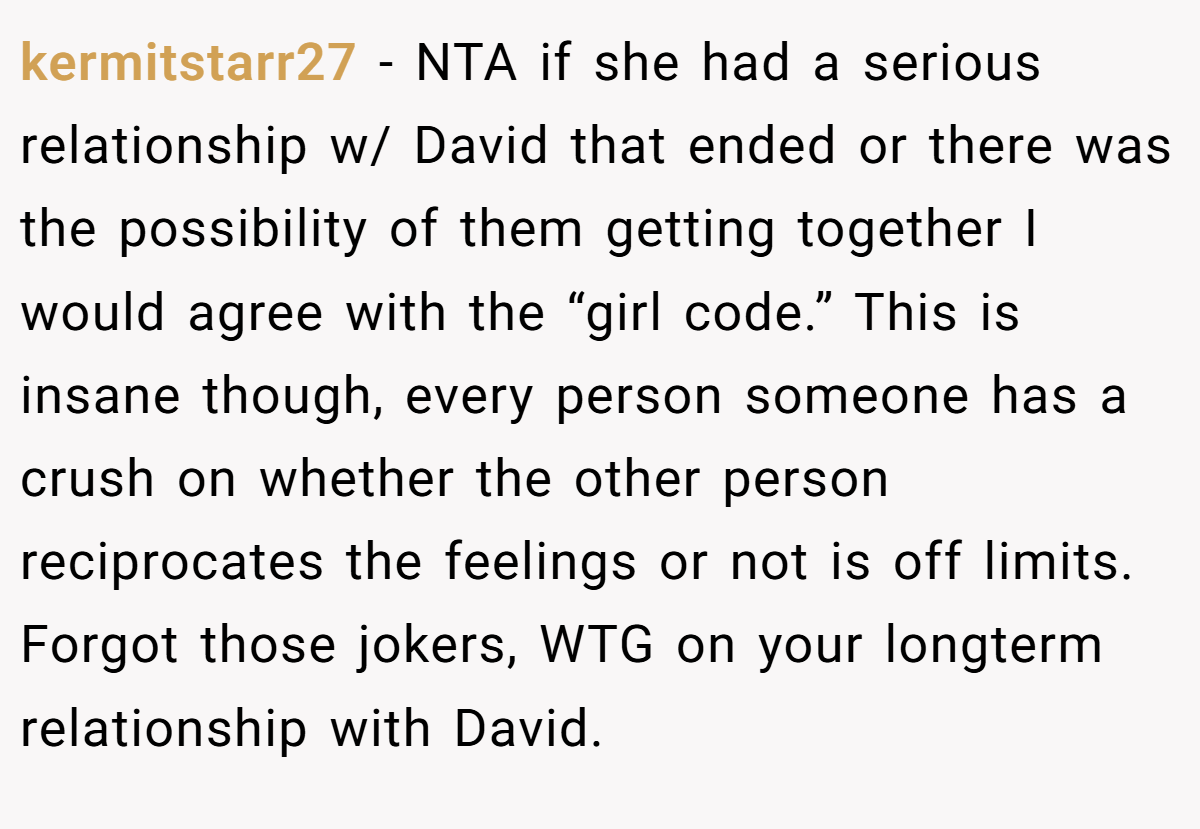 kermitstarr27 − NTA if she had a serious relationship w/ David that ended or there was the possibility of them getting together I would agree with the “girl code.” This is insane though, every person someone has a crush on whether the other person reciprocates the feelings or not is off limits. Forgot those jokers, WTG on your longterm relationship with David.
