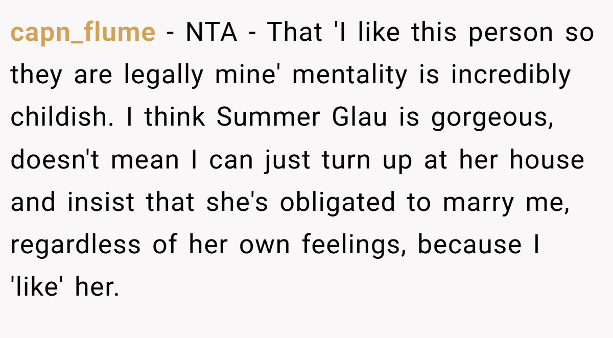 capn_flume − NTA - That 'I like this person so they are legally mine' mentality is incredibly childish. I think Summer Glau is gorgeous, doesn't mean I can just turn up at her house and insist that she's obligated to marry me, regardless of her own feelings, because I 'like' her.
