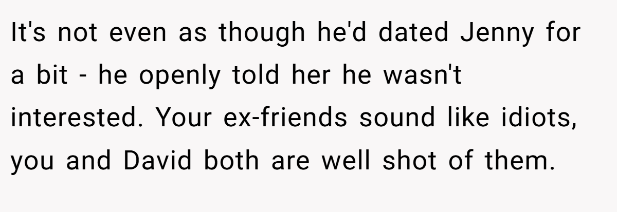 It's not even as though he'd dated Jenny for a bit - he openly told her he wasn't interested. Your ex-friends sound like idiots, you and David both are well shot of them.