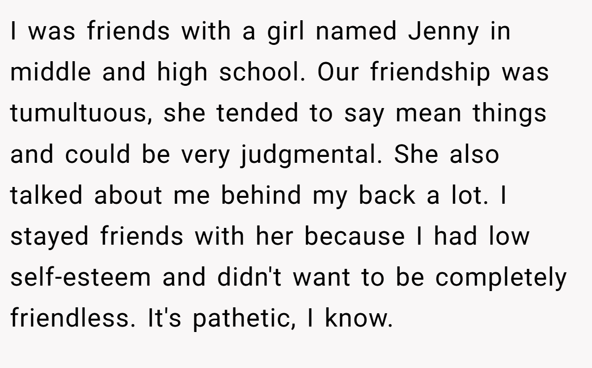 I was friends with a girl named Jenny in middle and high school. Our friendship was tumultuous, she tended to say mean things and could be very judgmental. She also talked about me behind my back a lot. I stayed friends with her because I had low self-esteem and didn't want to be completely friendless. It's pathetic, I know.