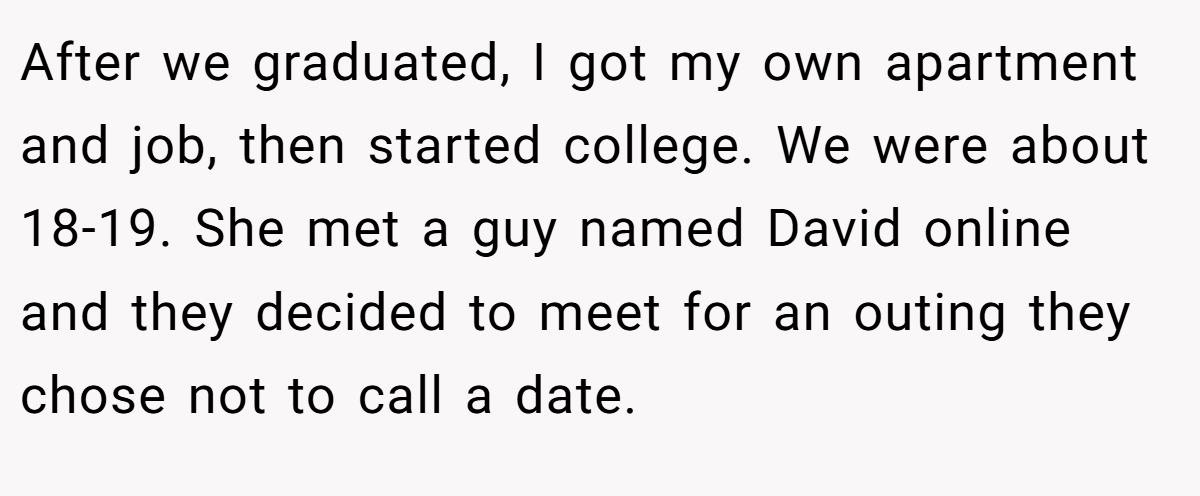 After we graduated, I got my own apartment and job, then started college. We were about 18-19. She met a guy named David online and they decided to meet for an outing they chose not to call a date.