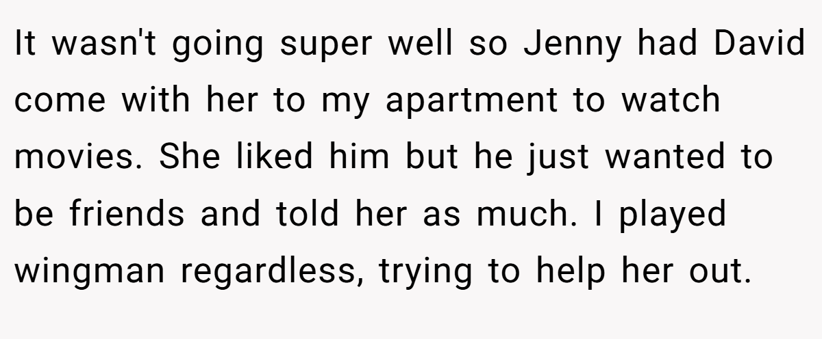 It wasn't going super well so Jenny had David come with her to my apartment to watch movies. She liked him but he just wanted to be friends and told her as much. I played wingman regardless, trying to help her out.