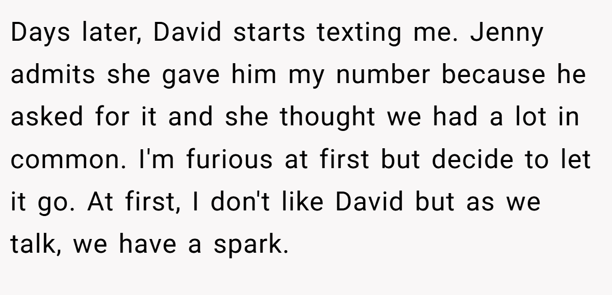 Days later, David starts texting me. Jenny admits she gave him my number because he asked for it and she thought we had a lot in common. I'm furious at first but decide to let it go. At first, I don't like David but as we talk, we have a spark.