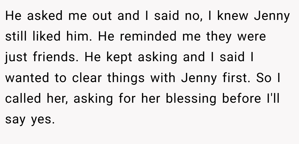 He asked me out and I said no, I knew Jenny still liked him. He reminded me they were just friends. He kept asking and I said I wanted to clear things with Jenny first. So I called her, asking for her blessing before I'll say yes.