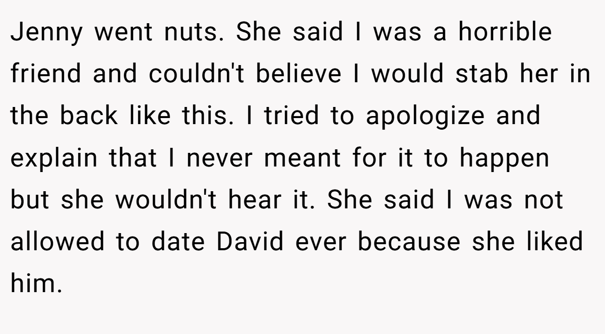 Jenny went nuts. She said I was a horrible friend and couldn't believe I would stab her in the back like this. I tried to apologize and explain that I never meant for it to happen but she wouldn't hear it. She said I was not allowed to date David ever because she liked him.