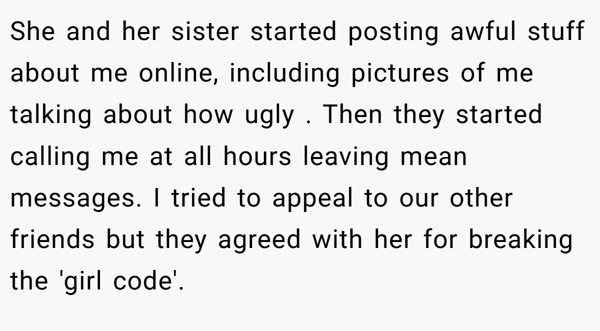 She and her sister started posting awful stuff about me online, including pictures of me talking about how ugly . Then they started calling me at all hours leaving mean messages. I tried to appeal to our other friends but they agreed with her for breaking the 'girl code'.