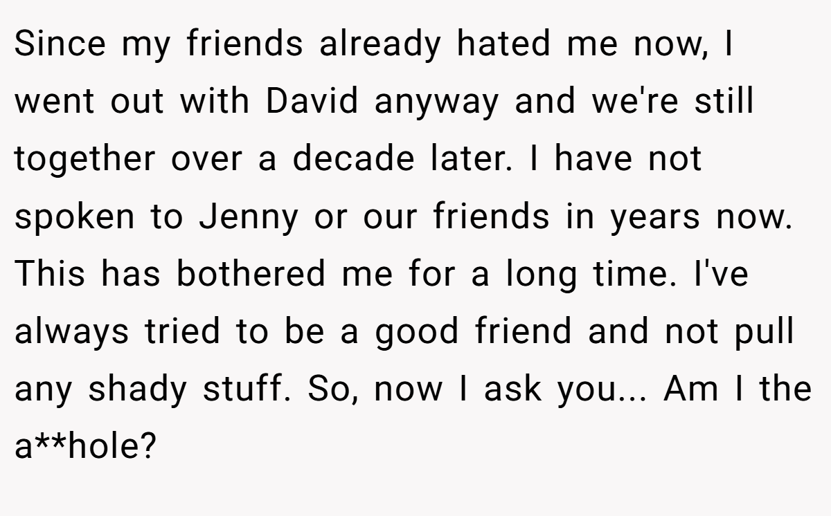Since my friends already hated me now, I went out with David anyway and we're still together over a decade later. I have not spoken to Jenny or our friends in years now. This has bothered me for a long time. I've always tried to be a good friend and not pull any shady stuff. So, now I ask you... Am I the a**hole?