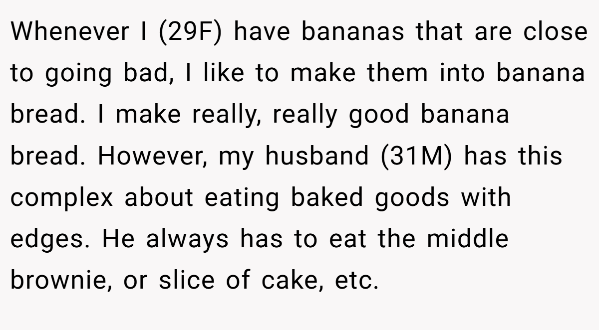 Whenever I (29F) have bananas that are close to going bad, I like to make them into banana bread. I make really, really good banana bread. However, my husband (31M) has this complex about eating baked goods with edges. He always has to eat the middle brownie, or slice of cake, etc.