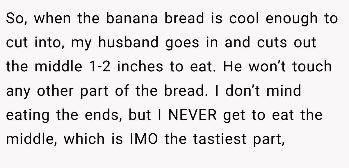 So, when the banana bread is cool enough to cut into, my husband goes in and cuts out the middle 1-2 inches to eat. He won’t touch any other part of the bread. I don’t mind eating the ends, but I NEVER get to eat the middle, which is IMO the tastiest part,