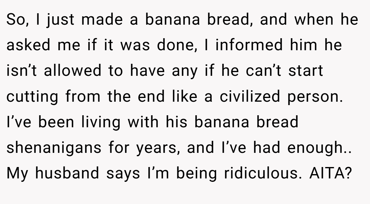 So, I just made a banana bread, and when he asked me if it was done, I informed him he isn’t allowed to have any if he can’t start cutting from the end like a civilized person. I’ve been living with his banana bread shenanigans for years, and I’ve had enough.. My husband says I’m being ridiculous. AITA?