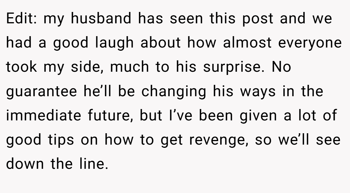 Edit: my husband has seen this post and we had a good laugh about how almost everyone took my side, much to his surprise. No guarantee he’ll be changing his ways in the immediate future, but I’ve been given a lot of good tips on how to get revenge, so we’ll see down the line.