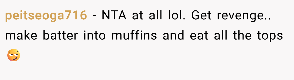 peitseoga716 − NTA at all lol. Get revenge.. make batter into muffins and eat all the tops😏