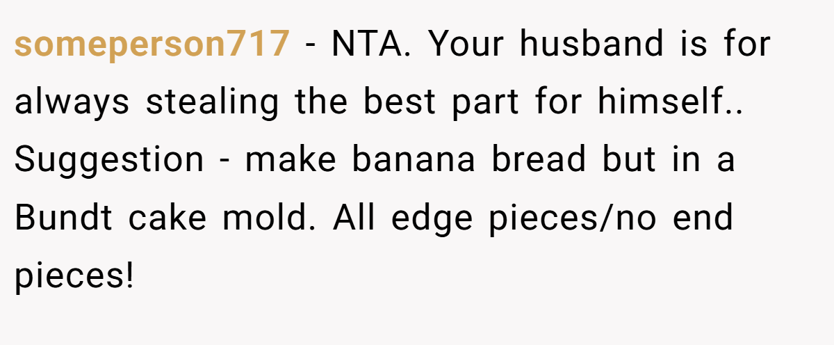 someperson717 − NTA. Your husband is for always stealing the best part for himself.. Suggestion - make banana bread but in a Bundt cake mold. All edge pieces/no end pieces!