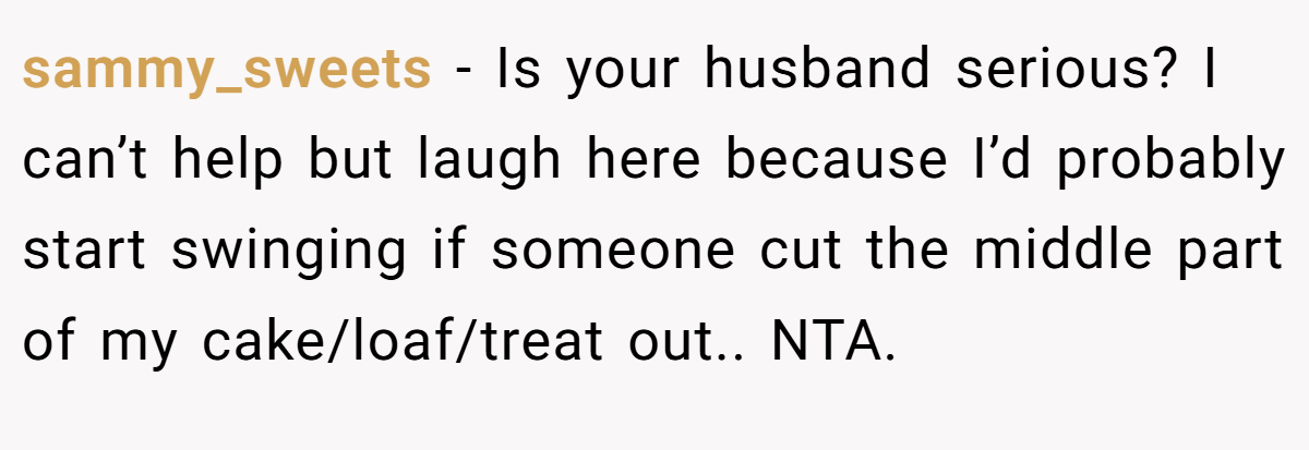 sammy_sweets − Is your husband serious? I can’t help but laugh here because I’d probably start swinging if someone cut the middle part of my cake/loaf/treat out.. NTA.