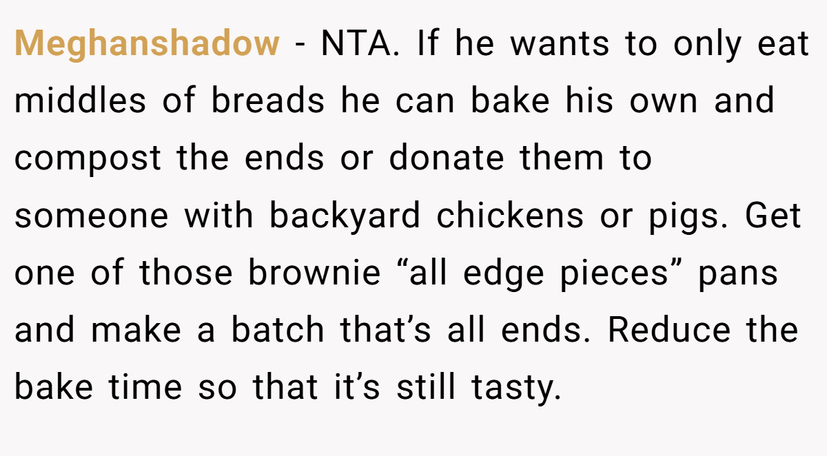 Meghanshadow − NTA. If he wants to only eat middles of breads he can bake his own and compost the ends or donate them to someone with backyard chickens or pigs. Get one of those brownie “all edge pieces” pans and make a batch that’s all ends. Reduce the bake time so that it’s still tasty.