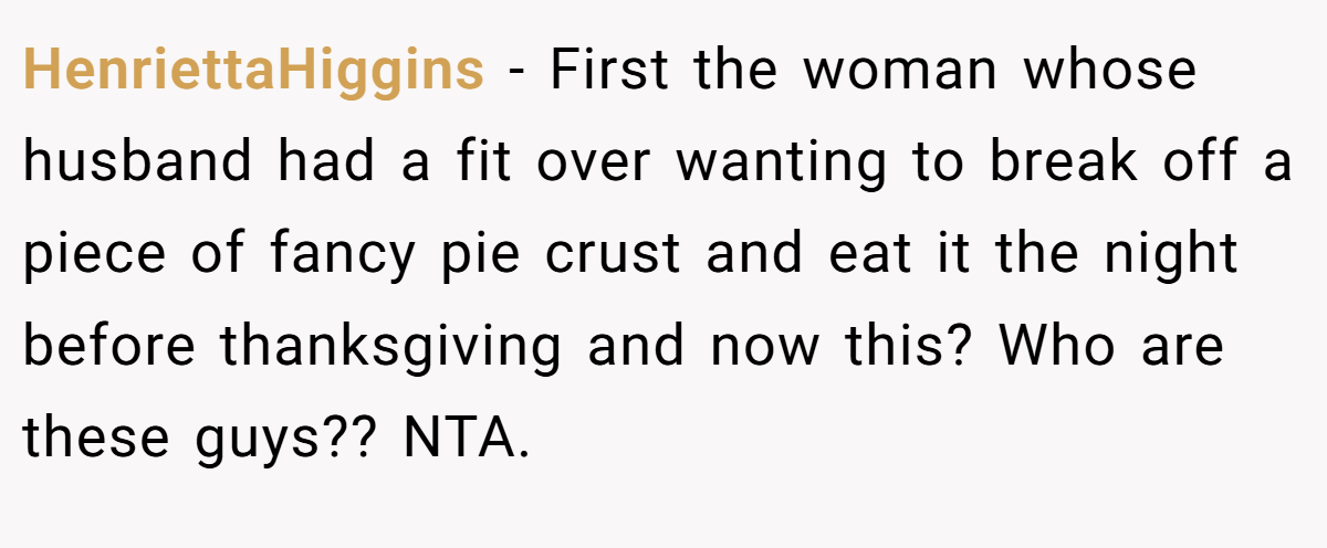 HenriettaHiggins − First the woman whose husband had a fit over wanting to break off a piece of fancy pie crust and eat it the night before thanksgiving and now this? Who are these guys?? NTA.