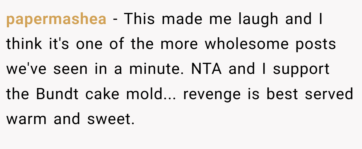 papermashea − This made me laugh and I think it's one of the more wholesome posts we've seen in a minute. NTA and I support the Bundt cake mold... revenge is best served warm and sweet.