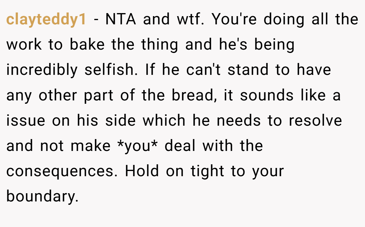 clayteddy1 − NTA and wtf. You're doing all the work to bake the thing and he's being incredibly selfish. If he can't stand to have any other part of the bread, it sounds like a issue on his side which he needs to resolve and not make *you* deal with the consequences. Hold on tight to your boundary.