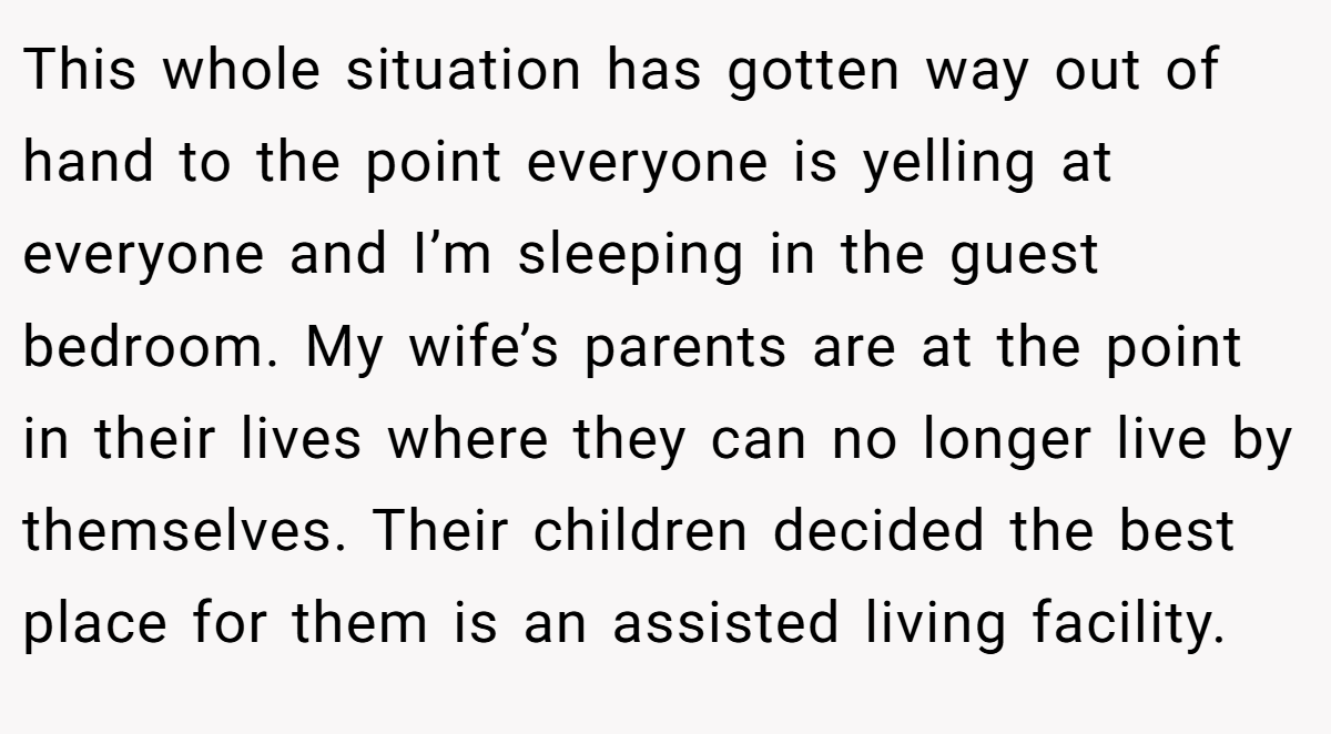 This whole situation has gotten way out of hand to the point everyone is yelling at everyone and I’m sleeping in the guest bedroom. My wife’s parents are at the point in their lives where they can no longer live by themselves. Their children decided the best place for them is an assisted living facility.