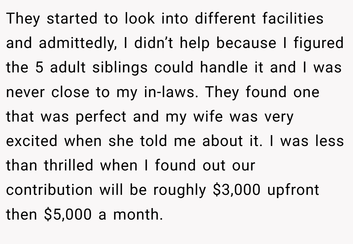 They started to look into different facilities and admittedly, I didn’t help because I figured the 5 adult siblings could handle it and I was never close to my in-laws. They found one that was perfect and my wife was very excited when she told me about it. I was less than thrilled when I found out our contribution will be roughly $3,000 upfront then $5,000 a month.