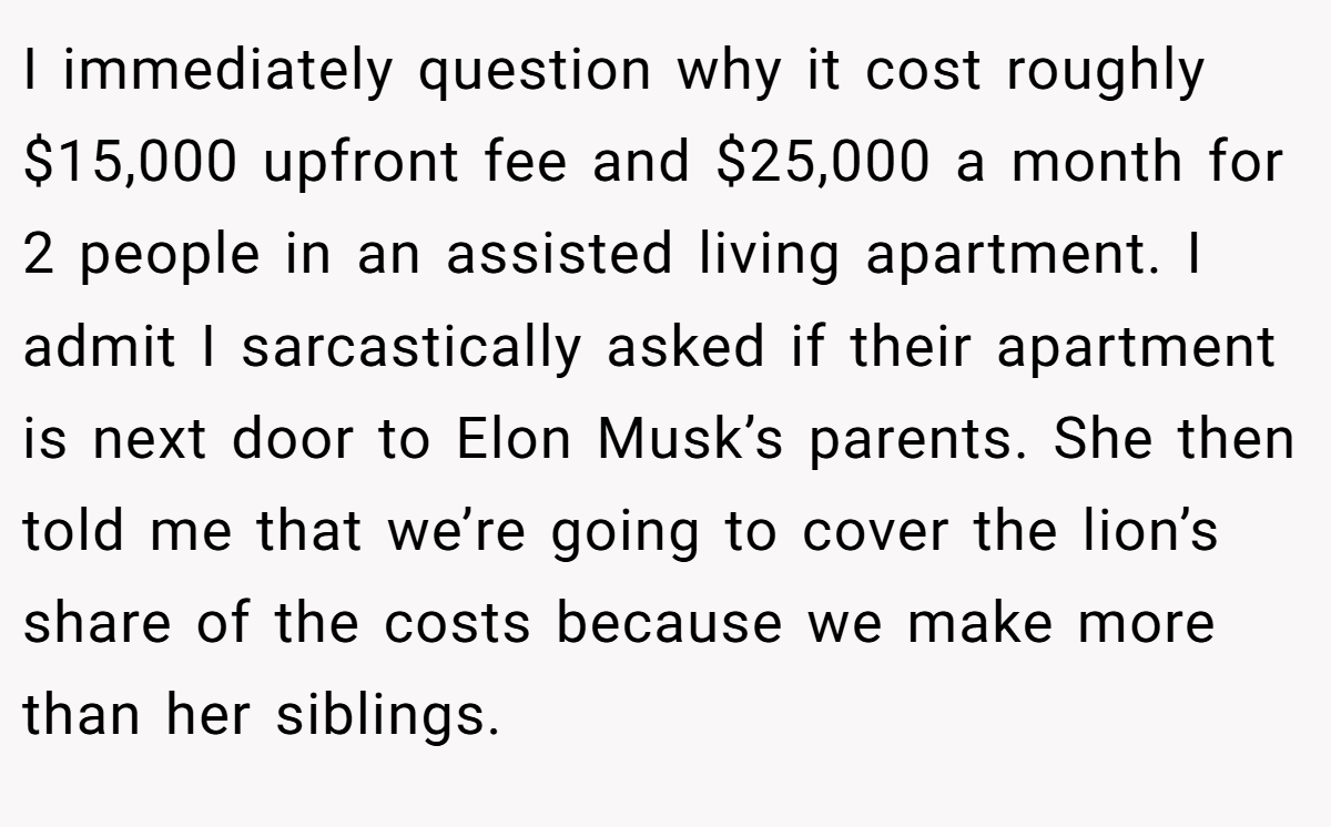 I immediately question why it cost roughly $15,000 upfront fee and $25,000 a month for 2 people in an assisted living apartment. I admit I sarcastically asked if their apartment is next door to Elon Musk’s parents. She then told me that we’re going to cover the lion’s share of the costs because we make more than her siblings.