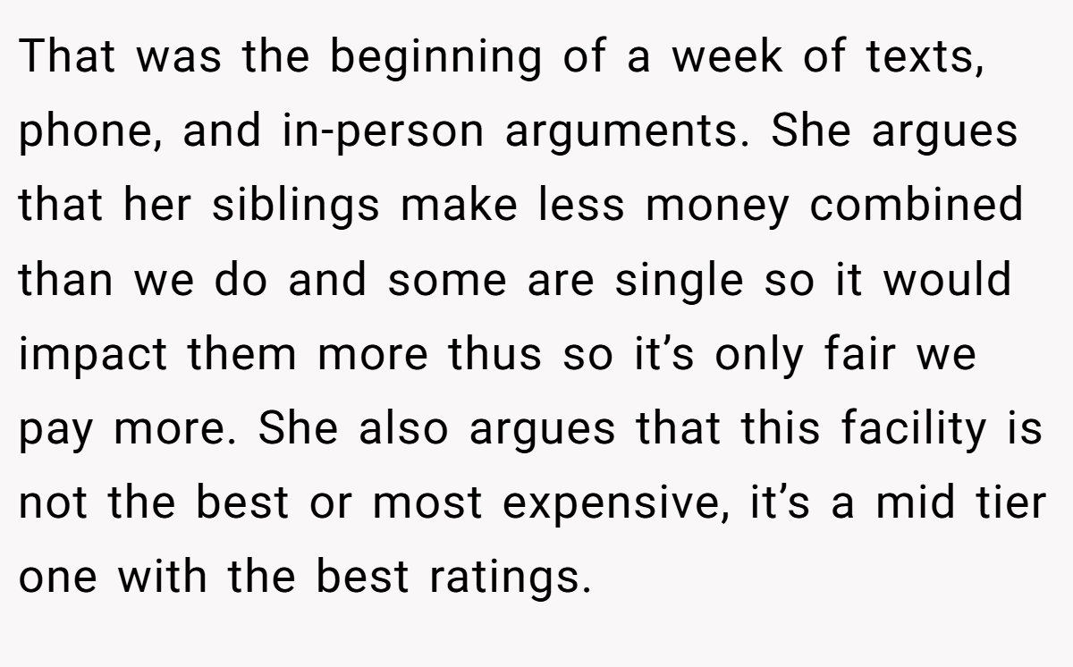 That was the beginning of a week of texts, phone, and in-person arguments. She argues that her siblings make less money combined than we do and some are single so it would impact them more thus so it’s only fair we pay more. She also argues that this facility is not the best or most expensive, it’s a mid tier one with the best ratings.