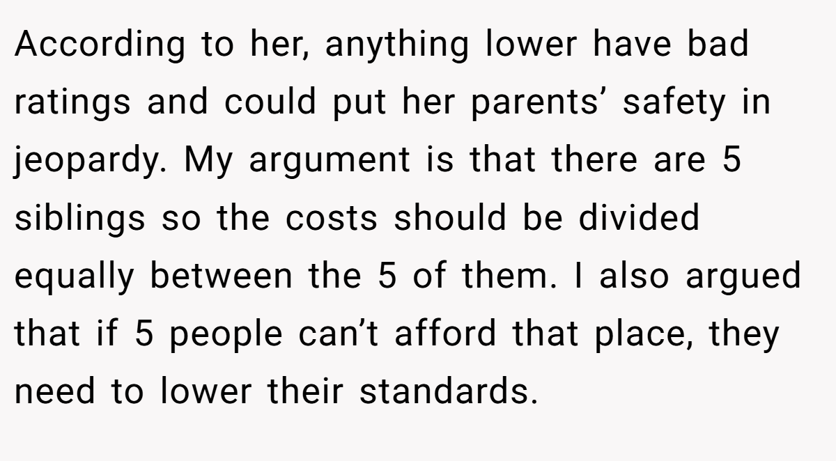 According to her, anything lower have bad ratings and could put her parents’ safety in jeopardy. My argument is that there are 5 siblings so the costs should be divided equally between the 5 of them. I also argued that if 5 people can’t afford that place, they need to lower their standards.