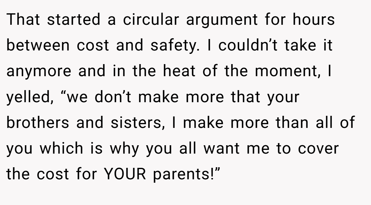 That started a circular argument for hours between cost and safety. I couldn’t take it anymore and in the heat of the moment, I yelled, “we don’t make more that your brothers and sisters, I make more than all of you which is why you all want me to cover the cost for YOUR parents!”