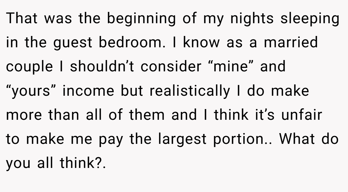 That was the beginning of my nights sleeping in the guest bedroom. I know as a married couple I shouldn’t consider “mine” and “yours” income but realistically I do make more than all of them and I think it’s unfair to make me pay the largest portion.. What do you all think?.