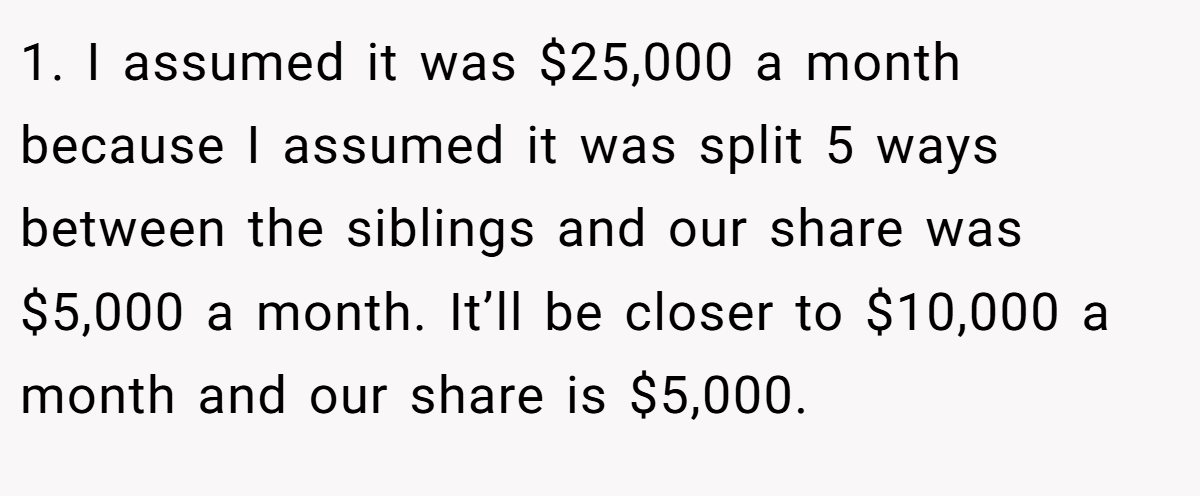 1. I assumed it was $25,000 a month because I assumed it was split 5 ways between the siblings and our share was $5,000 a month. It’ll be closer to $10,000 a month and our share is $5,000.