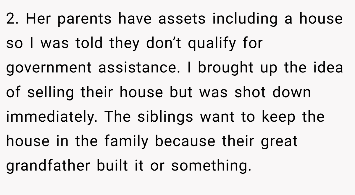 2. Her parents have assets including a house so I was told they don’t qualify for government assistance. I brought up the idea of selling their house but was shot down immediately. The siblings want to keep the house in the family because their great grandfather built it or something.