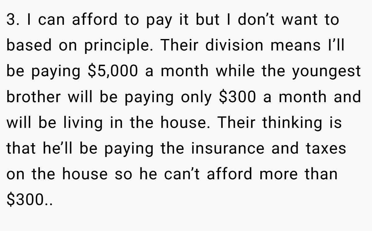 3. I can afford to pay it but I don’t want to based on principle. Their division means I’ll be paying $5,000 a month while the youngest brother will be paying only $300 a month and will be living in the house. Their thinking is that he’ll be paying the insurance and taxes on the house so he can’t afford more than $300..