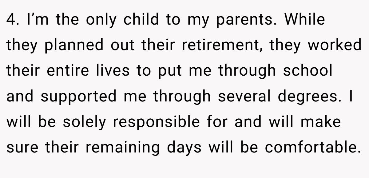 4. I’m the only child to my parents. While they planned out their retirement, they worked their entire lives to put me through school and supported me through several degrees. I will be solely responsible for and will make sure their remaining days will be comfortable.