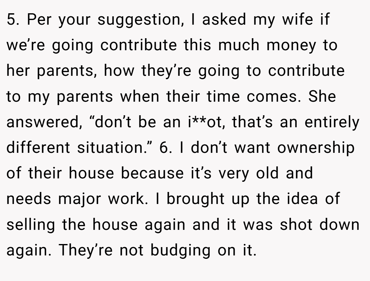 5. Per your suggestion, I asked my wife if we’re going contribute this much money to her parents, how they’re going to contribute to my parents when their time comes. She answered, “don’t be an i**ot, that’s an entirely different situation.” 6. I don’t want ownership of their house because it’s very old and needs major work. I brought up the idea of selling the house again and it was shot down again. They’re not budging on it.