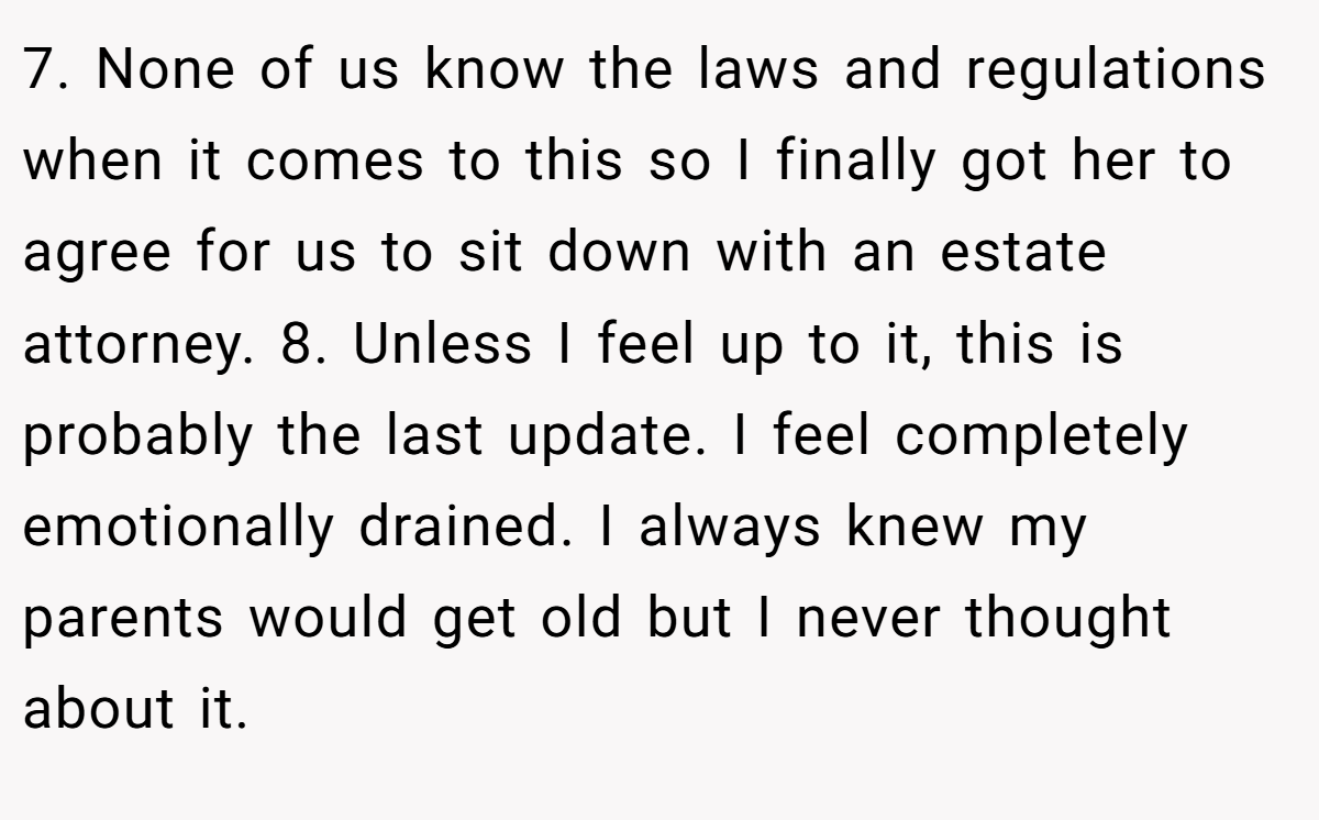 7. None of us know the laws and regulations when it comes to this so I finally got her to agree for us to sit down with an estate attorney. 8. Unless I feel up to it, this is probably the last update. I feel completely emotionally drained. I always knew my parents would get old but I never thought about it.
