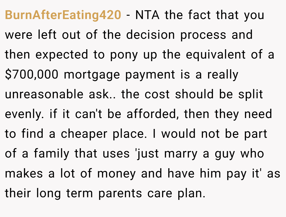 BurnAfterEating420 − NTA the fact that you were left out of the decision process and then expected to pony up the equivalent of a $700,000 mortgage payment is a really unreasonable ask.. the cost should be split evenly. if it can't be afforded, then they need to find a cheaper place. I would not be part of a family that uses 'just marry a guy who makes a lot of money and have him pay it' as their long term parents care plan.
