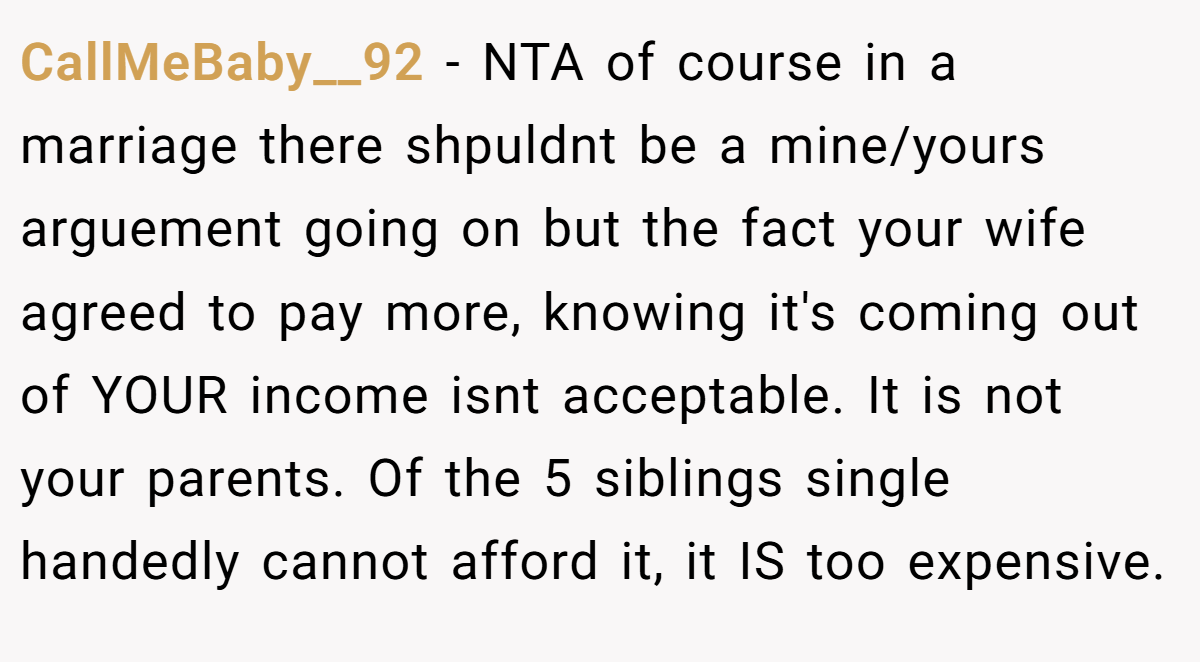 CallMeBaby__92 − NTA of course in a marriage there shpuldnt be a mine/yours arguement going on but the fact your wife agreed to pay more, knowing it's coming out of YOUR income isnt acceptable. It is not your parents. Of the 5 siblings single handedly cannot afford it, it IS too expensive.