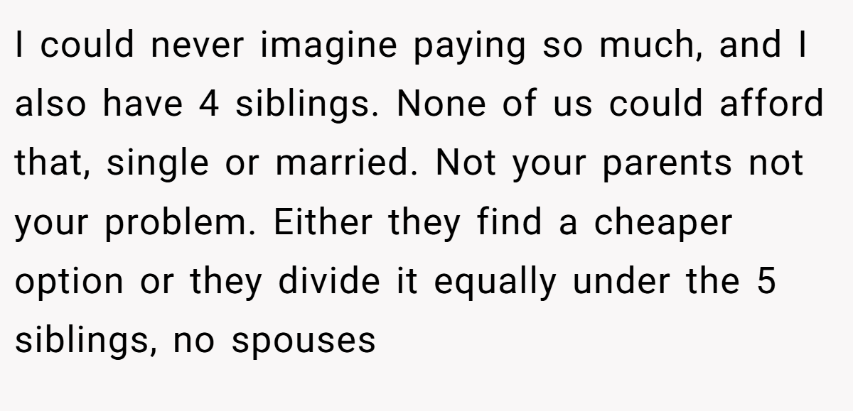I could never imagine paying so much, and I also have 4 siblings. None of us could afford that, single or married. Not your parents not your problem. Either they find a cheaper option or they divide it equally under the 5 siblings, no spouses