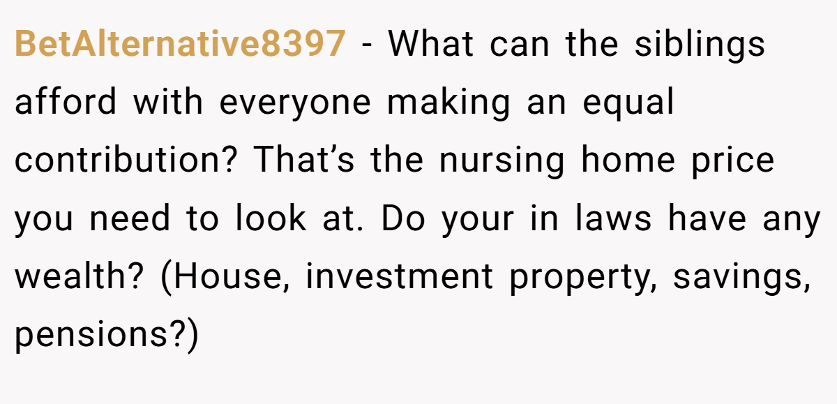 BetAlternative8397 − What can the siblings afford with everyone making an equal contribution? That’s the nursing home price you need to look at. Do your in laws have any wealth? (House, investment property, savings, pensions?)