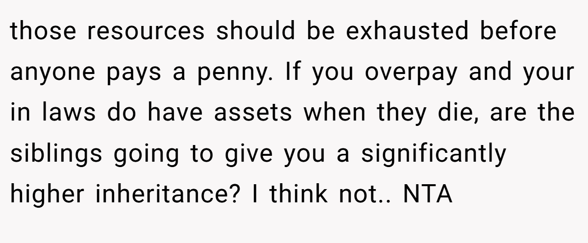 those resources should be exhausted before anyone pays a penny. If you overpay and your in laws do have assets when they die, are the siblings going to give you a significantly higher inheritance? I think not.. NTA