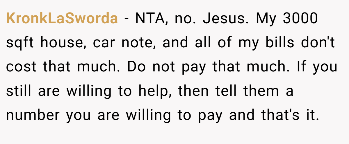 KronkLaSworda − NTA, no. Jesus. My 3000 sqft house, car note, and all of my bills don't cost that much. Do not pay that much. If you still are willing to help, then tell them a number you are willing to pay and that's it.