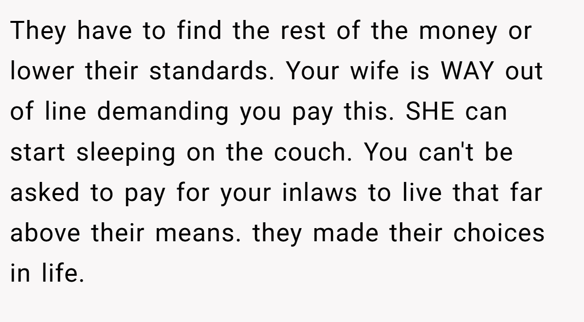 They have to find the rest of the money or lower their standards. Your wife is WAY out of line demanding you pay this. SHE can start sleeping on the couch. You can't be asked to pay for your inlaws to live that far above their means. they made their choices in life.