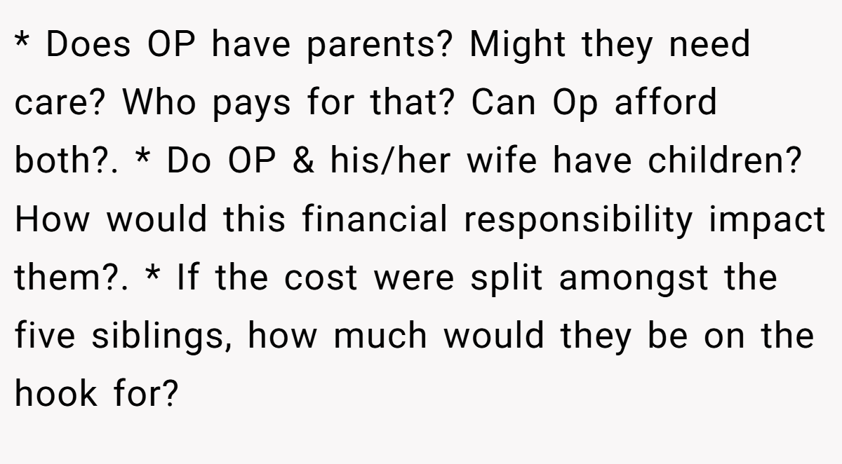 * Does OP have parents? Might they need care? Who pays for that? Can Op afford both?. * Do OP & his/her wife have children? How would this financial responsibility impact them?. * If the cost were split amongst the five siblings, how much would they be on the hook for?