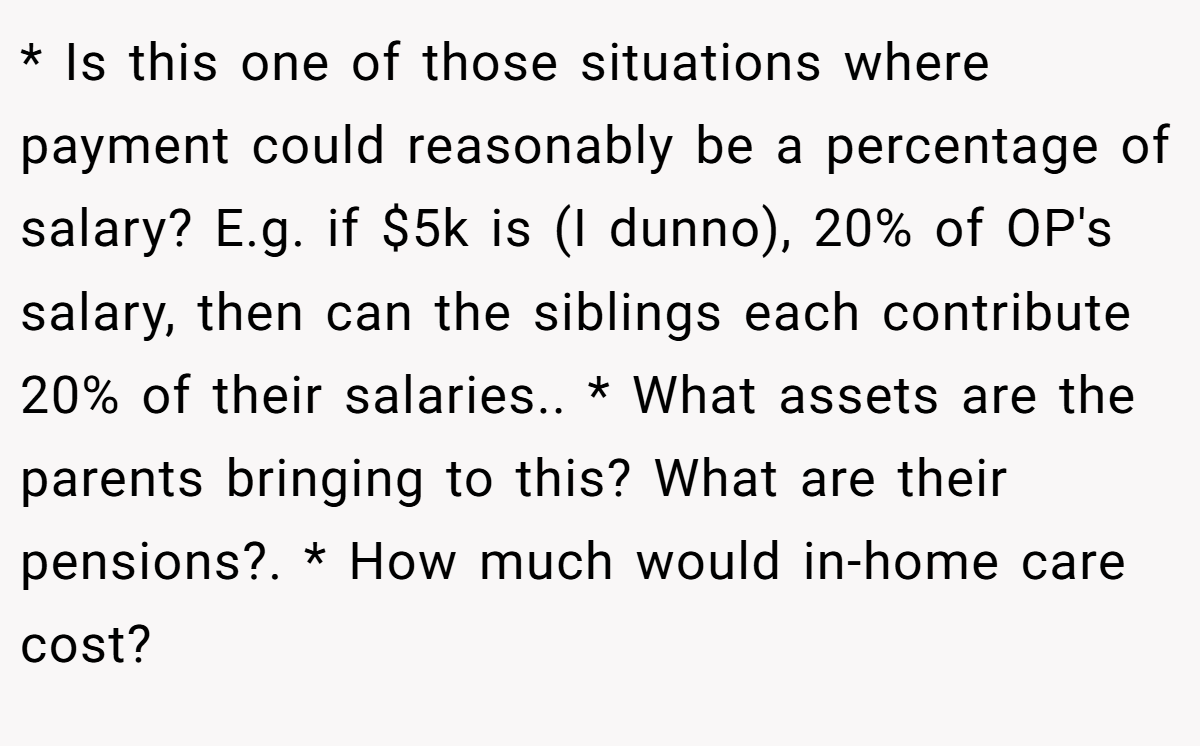 * Is this one of those situations where payment could reasonably be a percentage of salary? E.g. if $5k is (I dunno), 20% of OP's salary, then can the siblings each contribute 20% of their salaries.. * What assets are the parents bringing to this? What are their pensions?. * How much would in-home care cost?