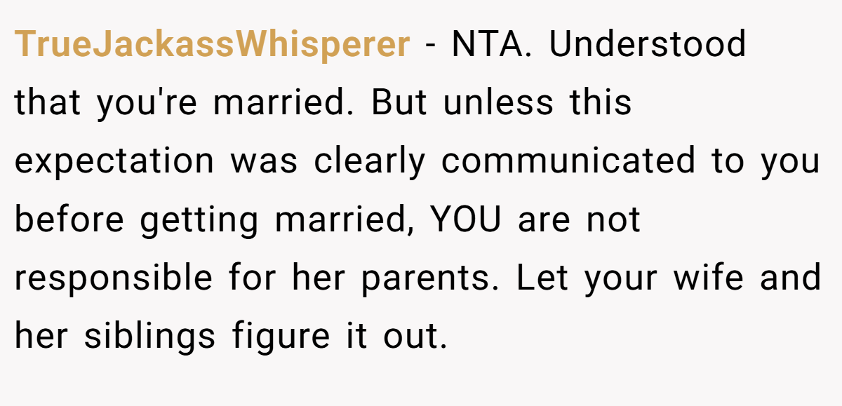 TrueJackassWhisperer − NTA. Understood that you're married. But unless this expectation was clearly communicated to you before getting married, YOU are not responsible for her parents. Let your wife and her siblings figure it out.