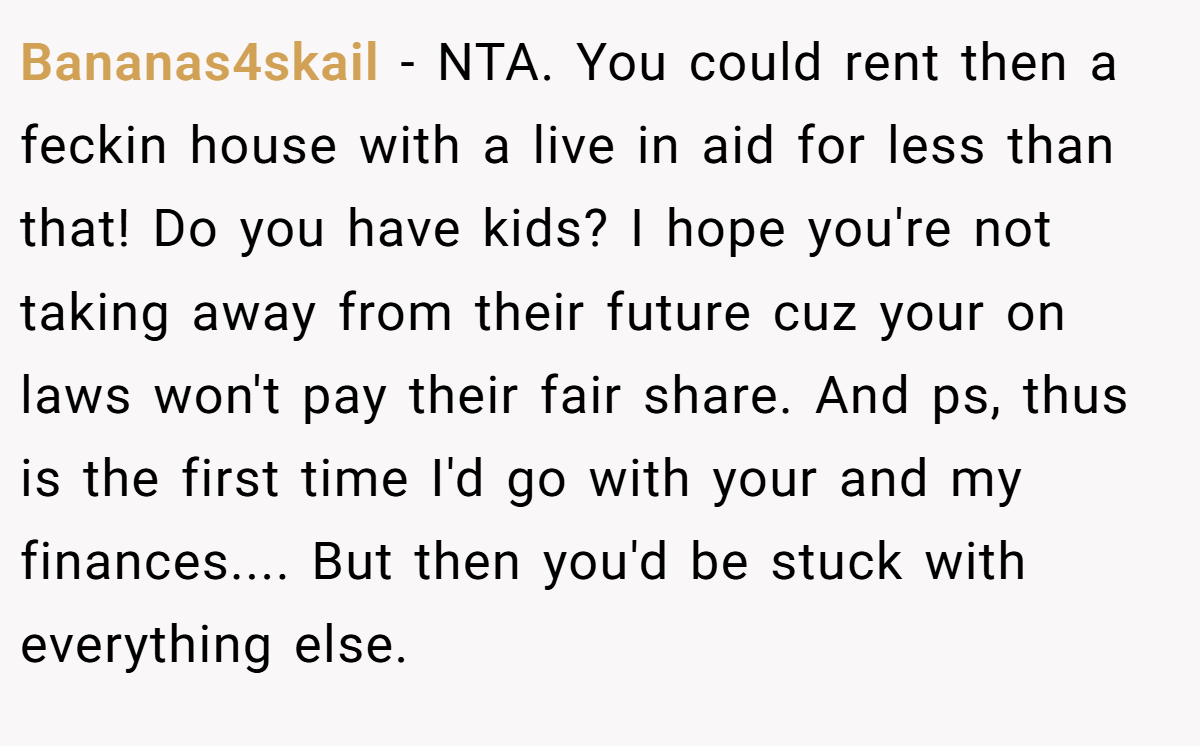 Bananas4skail − NTA. You could rent then a feckin house with a live in aid for less than that! Do you have kids? I hope you're not taking away from their future cuz your on laws won't pay their fair share. And ps, thus is the first time I'd go with your and my finances.... But then you'd be stuck with everything else.