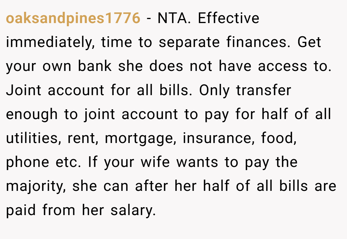 oaksandpines1776 − NTA. Effective immediately, time to separate finances. Get your own bank she does not have access to. Joint account for all bills. Only transfer enough to joint account to pay for half of all utilities, rent, mortgage, insurance, food, phone etc. If your wife wants to pay the majority, she can after her half of all bills are paid from her salary.