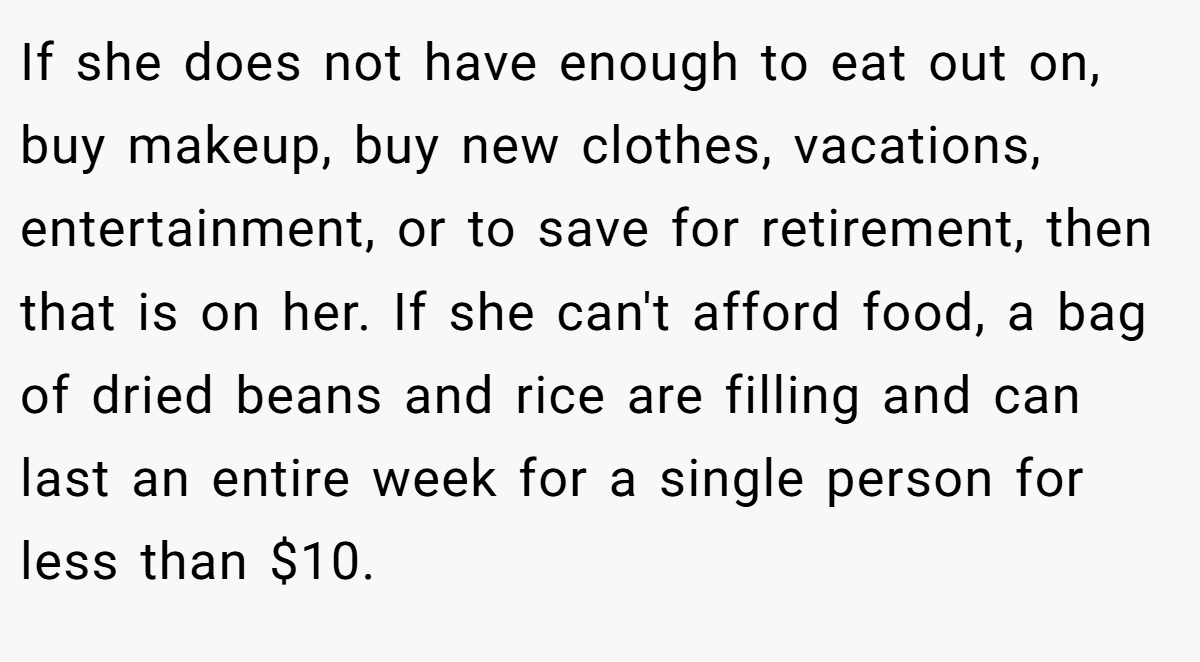 If she does not have enough to eat out on, buy makeup, buy new clothes, vacations, entertainment, or to save for retirement, then that is on her. If she can't afford food, a bag of dried beans and rice are filling and can last an entire week for a single person for less than $10.